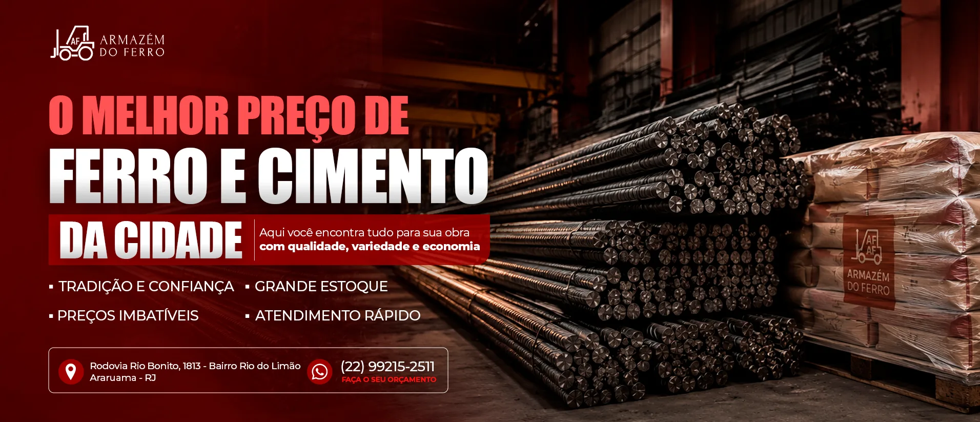 O melhor preço de ferro e cimento da cidade. Aqui você encontra tudo para sua obra com qualidade, variedade e economia. Tradição e confiança, grande estoque, preços imbatíveis e atendimento rápido. Armazém do Ferro, Rodovia Rio Bonito 1813, Bairro Rio do Limão, Araruama - RJ. WhatsApp (22) 99215-2511.