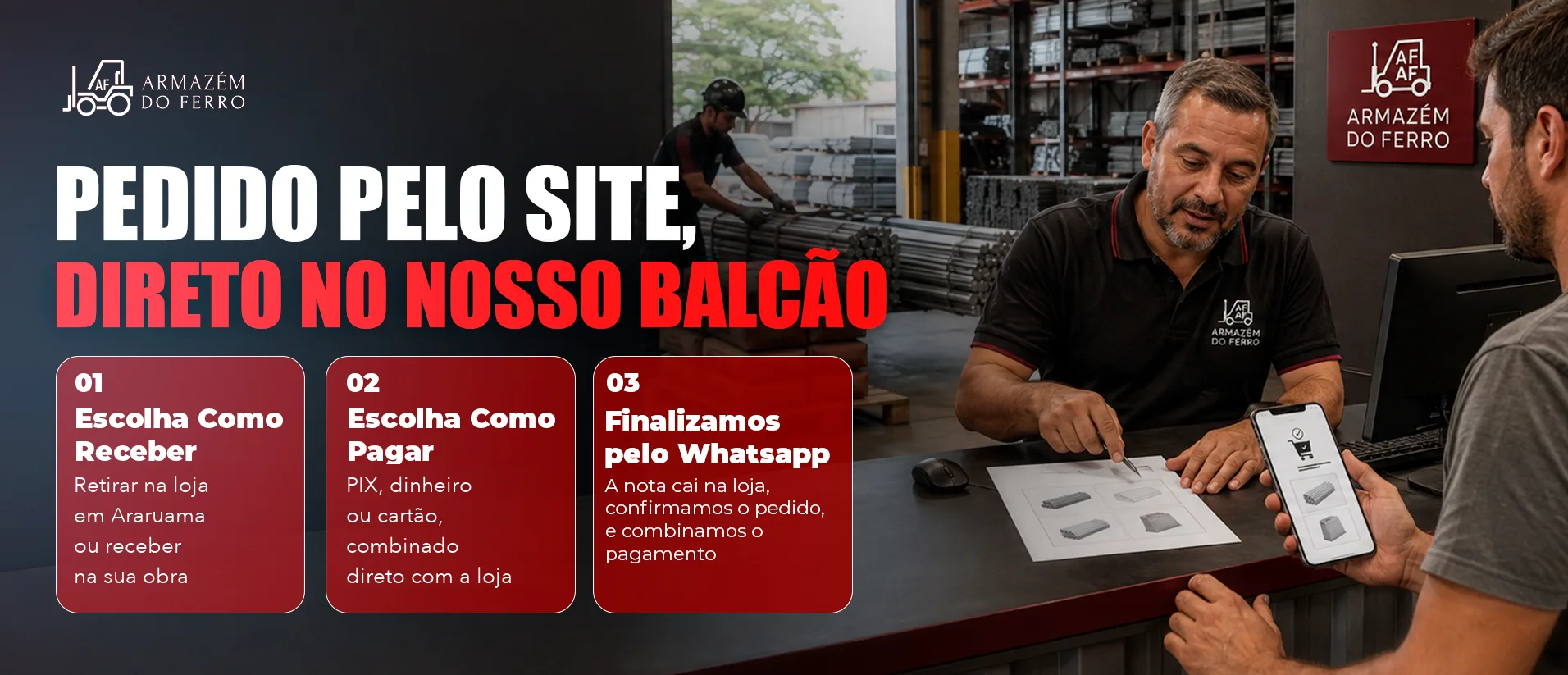 Pedido pelo site, direto no nosso balcão. 01 Escolha como receber: retirar na loja em Araruama ou receber na sua obra. 02 Escolha como pagar: PIX, dinheiro ou cartão, combinado direto com a loja. 03 Finalizamos pelo WhatsApp: a nota cai na loja, confirmamos o pedido e combinamos o pagamento.